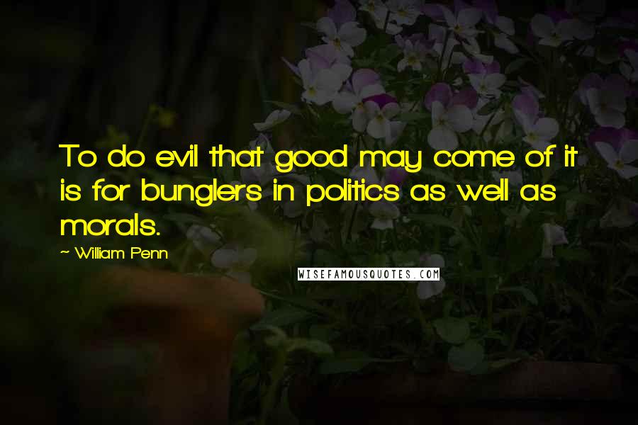 William Penn Quotes: To do evil that good may come of it is for bunglers in politics as well as morals.