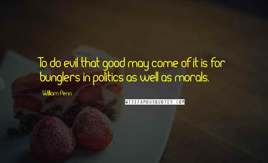 William Penn Quotes: To do evil that good may come of it is for bunglers in politics as well as morals.