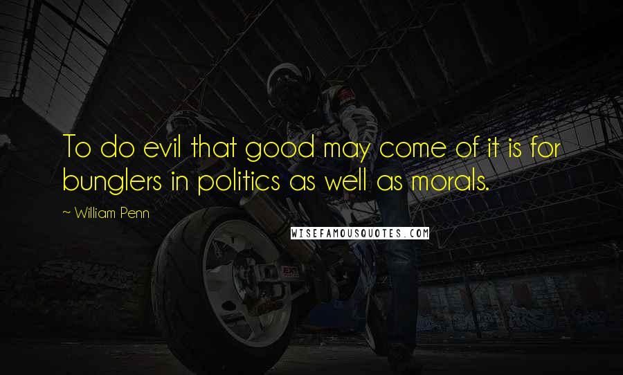 William Penn Quotes: To do evil that good may come of it is for bunglers in politics as well as morals.