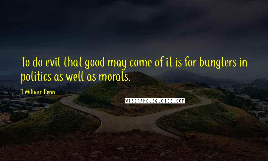 William Penn Quotes: To do evil that good may come of it is for bunglers in politics as well as morals.