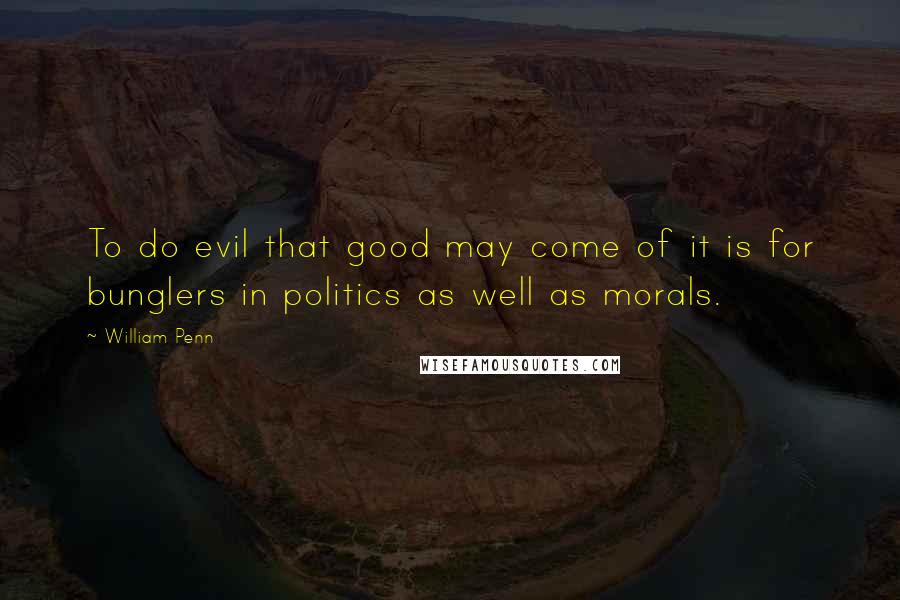 William Penn Quotes: To do evil that good may come of it is for bunglers in politics as well as morals.