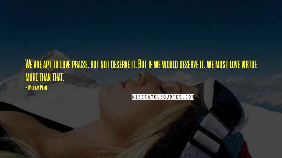 William Penn Quotes: We are apt to love praise, but not deserve it. But if we would deserve it, we must love virtue more than that.