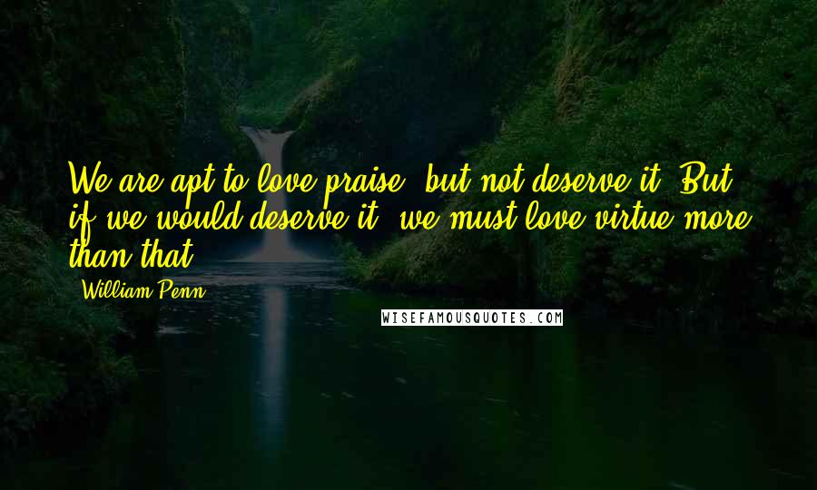 William Penn Quotes: We are apt to love praise, but not deserve it. But if we would deserve it, we must love virtue more than that.