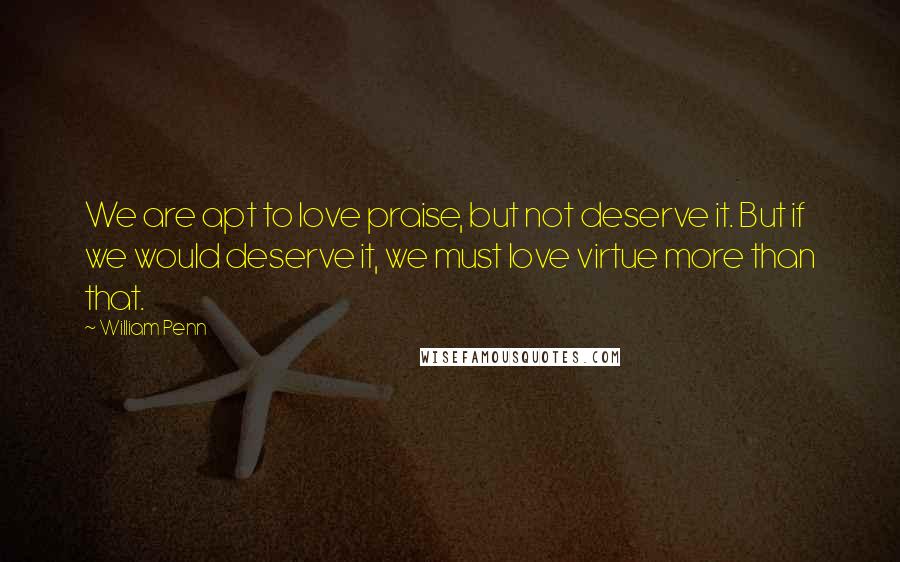 William Penn Quotes: We are apt to love praise, but not deserve it. But if we would deserve it, we must love virtue more than that.