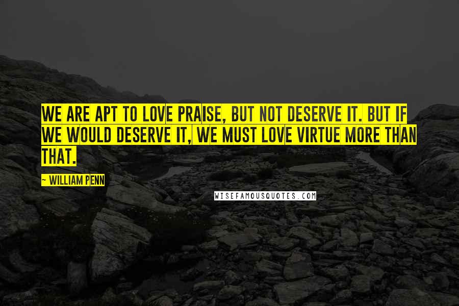 William Penn Quotes: We are apt to love praise, but not deserve it. But if we would deserve it, we must love virtue more than that.