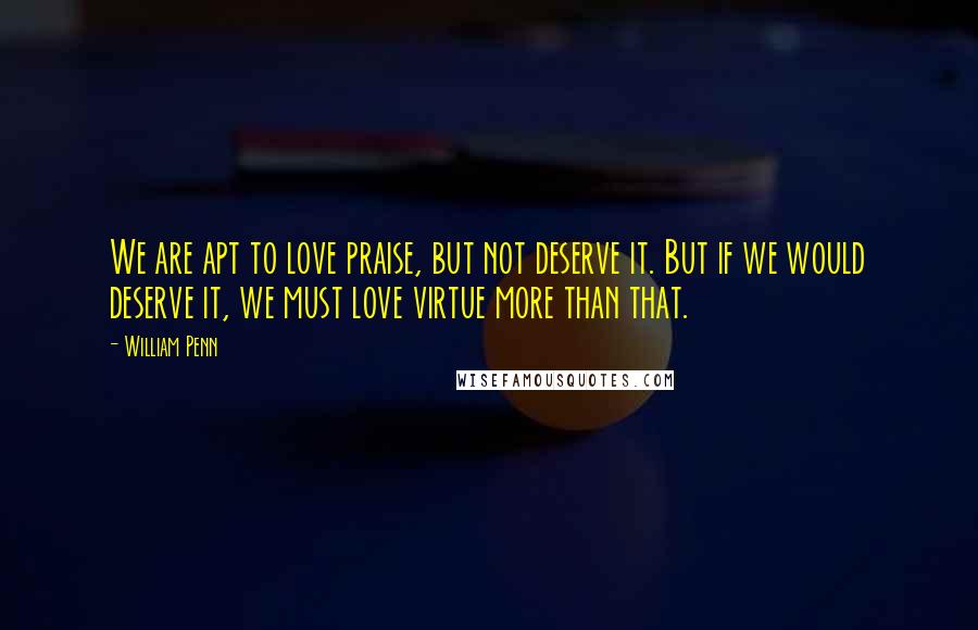 William Penn Quotes: We are apt to love praise, but not deserve it. But if we would deserve it, we must love virtue more than that.