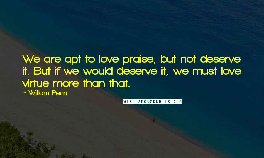 William Penn Quotes: We are apt to love praise, but not deserve it. But if we would deserve it, we must love virtue more than that.