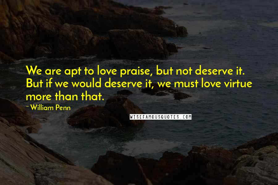 William Penn Quotes: We are apt to love praise, but not deserve it. But if we would deserve it, we must love virtue more than that.