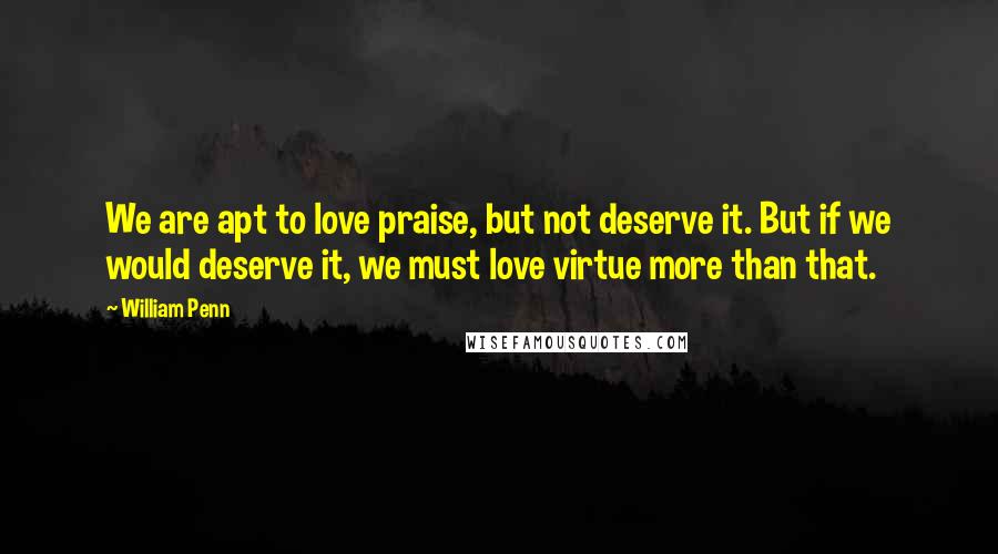 William Penn Quotes: We are apt to love praise, but not deserve it. But if we would deserve it, we must love virtue more than that.