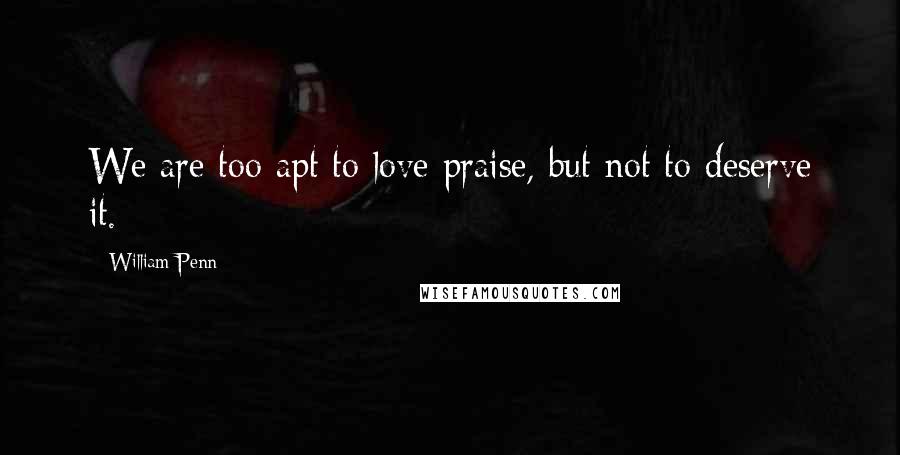 William Penn Quotes: We are too apt to love praise, but not to deserve it.