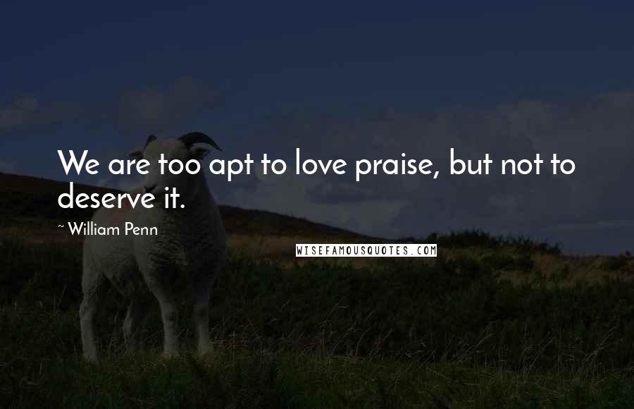 William Penn Quotes: We are too apt to love praise, but not to deserve it.