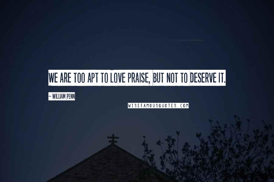 William Penn Quotes: We are too apt to love praise, but not to deserve it.