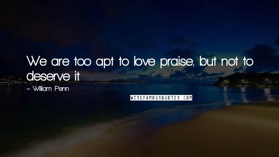 William Penn Quotes: We are too apt to love praise, but not to deserve it.