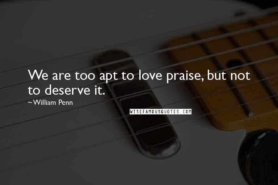 William Penn Quotes: We are too apt to love praise, but not to deserve it.