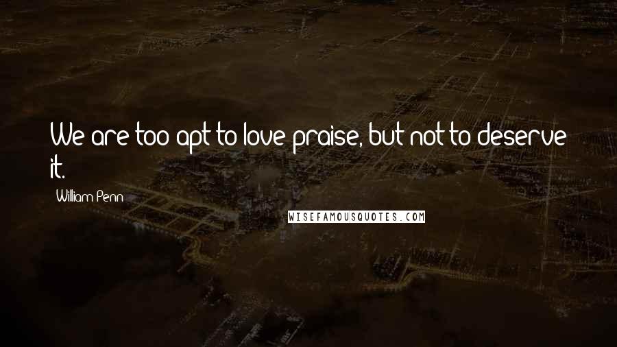 William Penn Quotes: We are too apt to love praise, but not to deserve it.