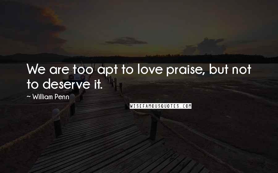William Penn Quotes: We are too apt to love praise, but not to deserve it.