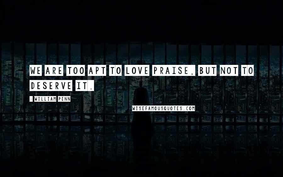 William Penn Quotes: We are too apt to love praise, but not to deserve it.