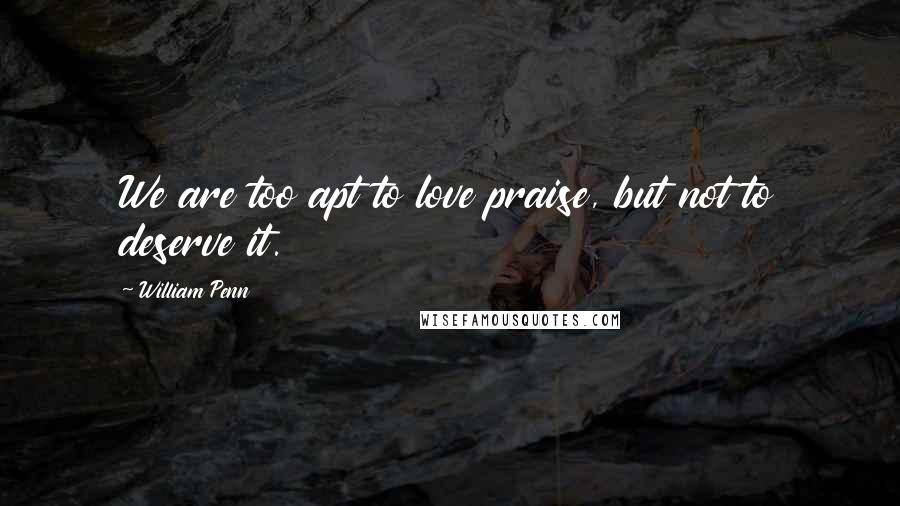 William Penn Quotes: We are too apt to love praise, but not to deserve it.