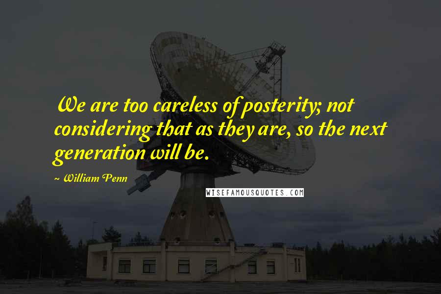 William Penn Quotes: We are too careless of posterity; not considering that as they are, so the next generation will be.