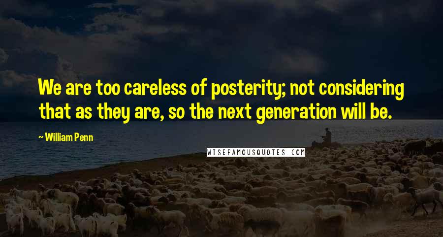 William Penn Quotes: We are too careless of posterity; not considering that as they are, so the next generation will be.