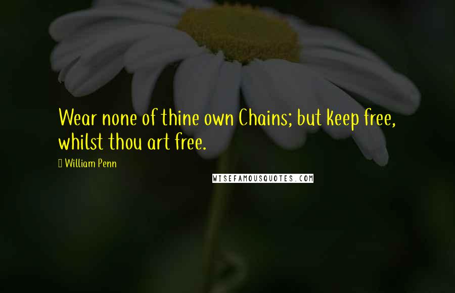 William Penn Quotes: Wear none of thine own Chains; but keep free, whilst thou art free.