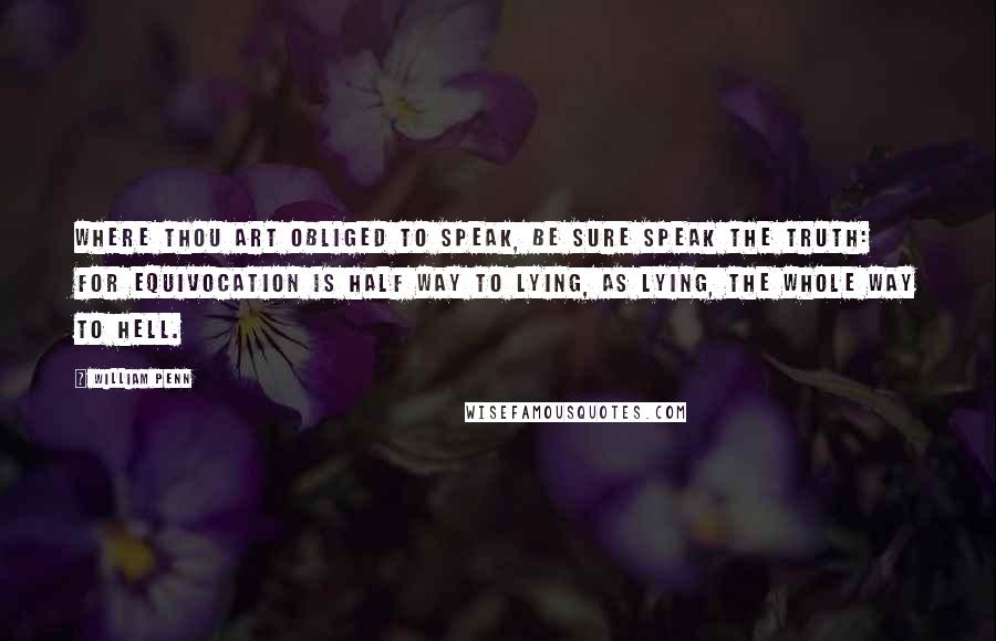 William Penn Quotes: Where thou art Obliged to speak, be sure speak the Truth: For Equivocation is half way to Lying, as Lying, the whole way to Hell.