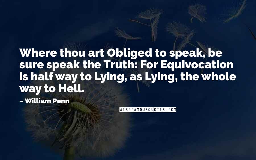 William Penn Quotes: Where thou art Obliged to speak, be sure speak the Truth: For Equivocation is half way to Lying, as Lying, the whole way to Hell.