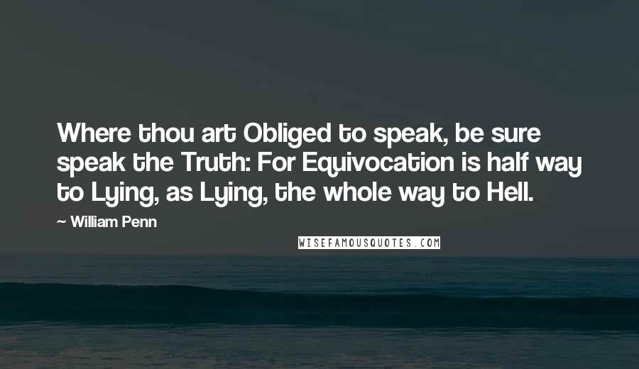 William Penn Quotes: Where thou art Obliged to speak, be sure speak the Truth: For Equivocation is half way to Lying, as Lying, the whole way to Hell.