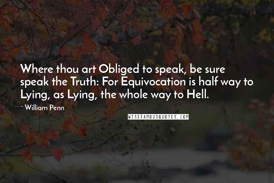 William Penn Quotes: Where thou art Obliged to speak, be sure speak the Truth: For Equivocation is half way to Lying, as Lying, the whole way to Hell.