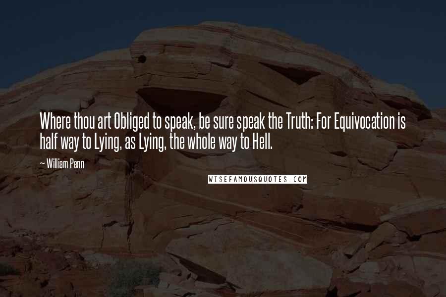 William Penn Quotes: Where thou art Obliged to speak, be sure speak the Truth: For Equivocation is half way to Lying, as Lying, the whole way to Hell.