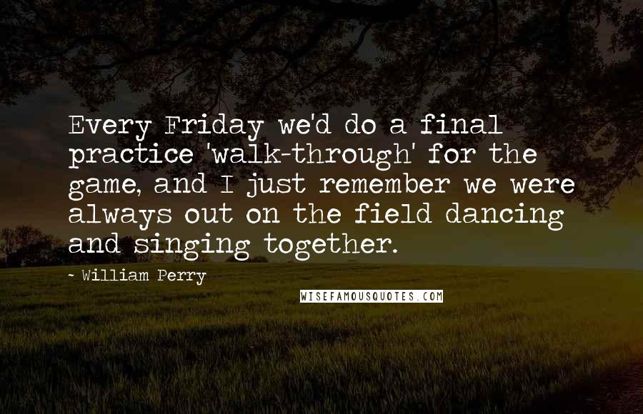 William Perry Quotes: Every Friday we'd do a final practice 'walk-through' for the game, and I just remember we were always out on the field dancing and singing together.