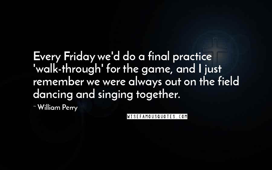 William Perry Quotes: Every Friday we'd do a final practice 'walk-through' for the game, and I just remember we were always out on the field dancing and singing together.