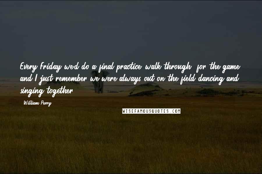 William Perry Quotes: Every Friday we'd do a final practice 'walk-through' for the game, and I just remember we were always out on the field dancing and singing together.
