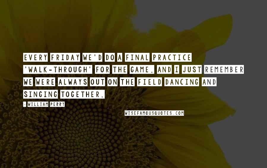 William Perry Quotes: Every Friday we'd do a final practice 'walk-through' for the game, and I just remember we were always out on the field dancing and singing together.