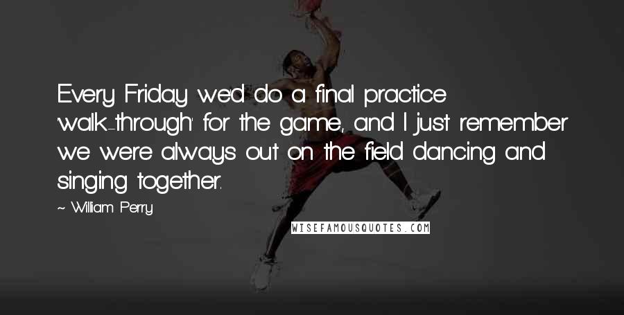 William Perry Quotes: Every Friday we'd do a final practice 'walk-through' for the game, and I just remember we were always out on the field dancing and singing together.