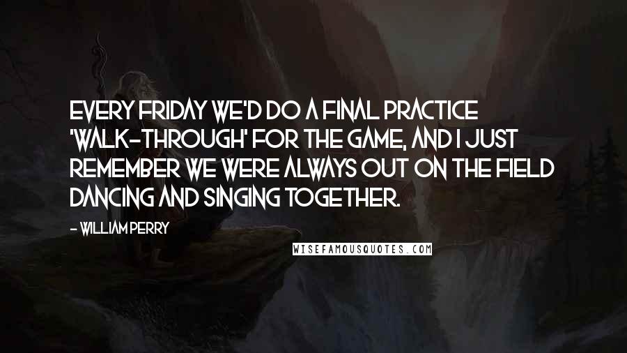 William Perry Quotes: Every Friday we'd do a final practice 'walk-through' for the game, and I just remember we were always out on the field dancing and singing together.