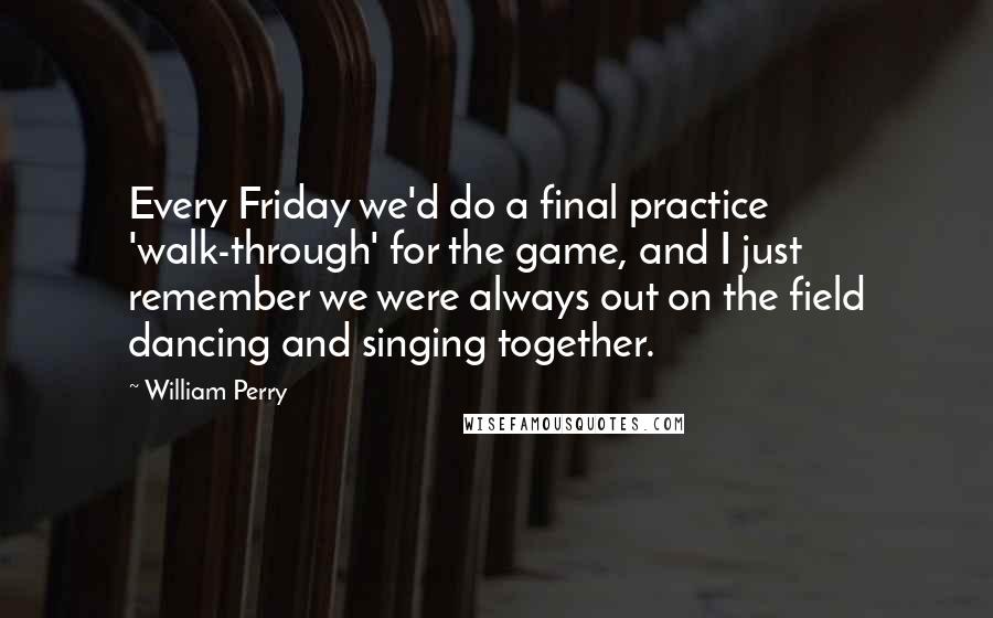 William Perry Quotes: Every Friday we'd do a final practice 'walk-through' for the game, and I just remember we were always out on the field dancing and singing together.