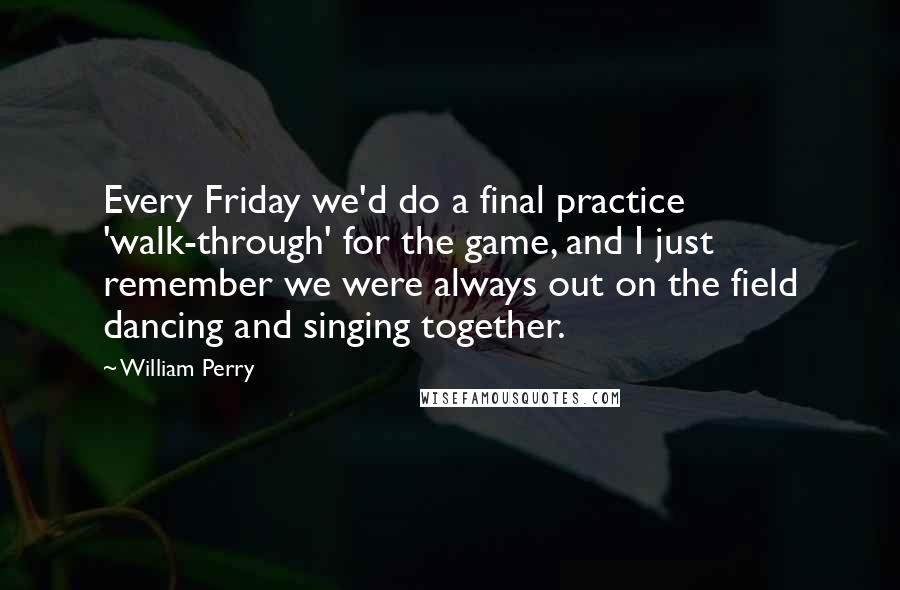 William Perry Quotes: Every Friday we'd do a final practice 'walk-through' for the game, and I just remember we were always out on the field dancing and singing together.