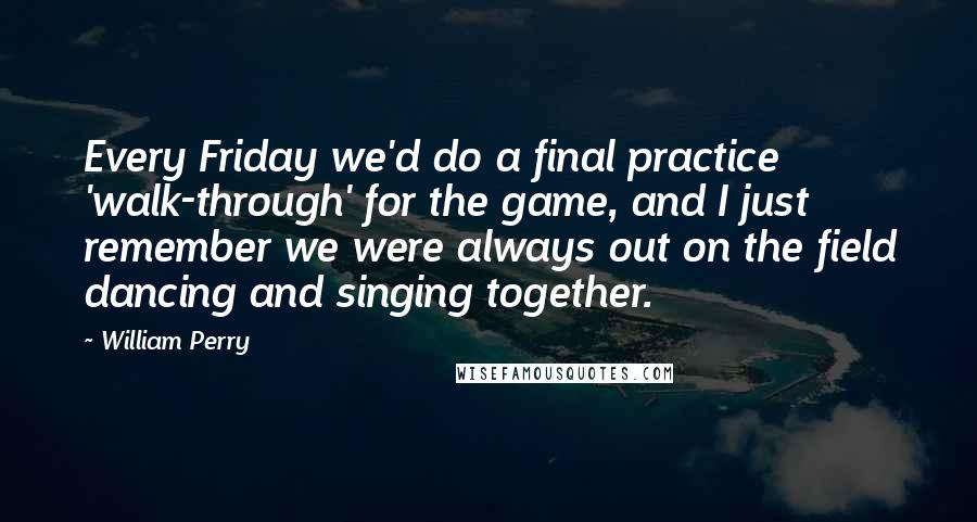 William Perry Quotes: Every Friday we'd do a final practice 'walk-through' for the game, and I just remember we were always out on the field dancing and singing together.