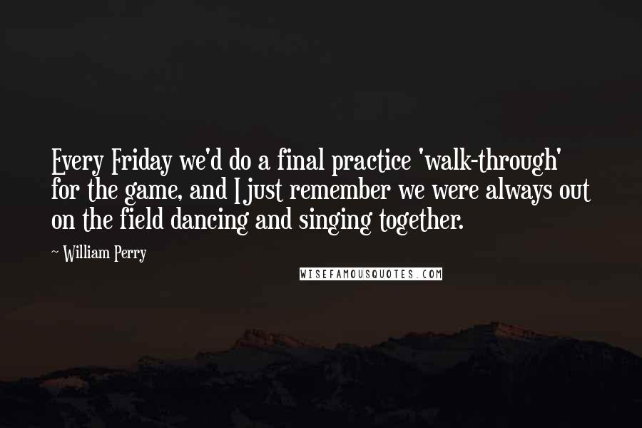 William Perry Quotes: Every Friday we'd do a final practice 'walk-through' for the game, and I just remember we were always out on the field dancing and singing together.