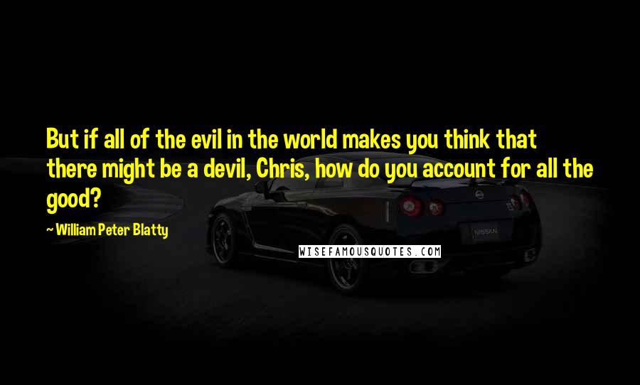 William Peter Blatty Quotes: But if all of the evil in the world makes you think that there might be a devil, Chris, how do you account for all the good?