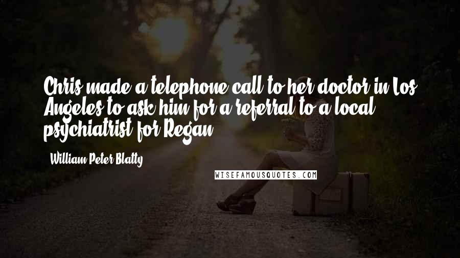 William Peter Blatty Quotes: Chris made a telephone call to her doctor in Los Angeles to ask him for a referral to a local psychiatrist for Regan.