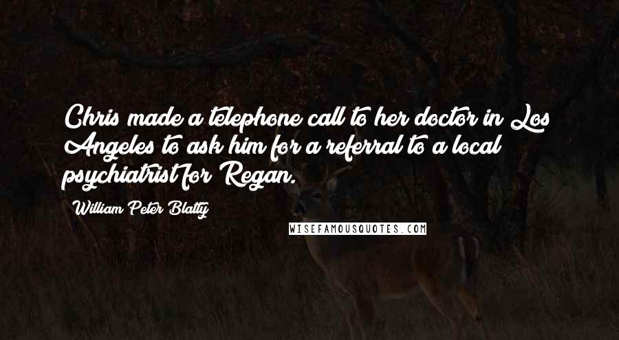 William Peter Blatty Quotes: Chris made a telephone call to her doctor in Los Angeles to ask him for a referral to a local psychiatrist for Regan.