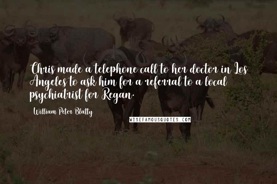 William Peter Blatty Quotes: Chris made a telephone call to her doctor in Los Angeles to ask him for a referral to a local psychiatrist for Regan.