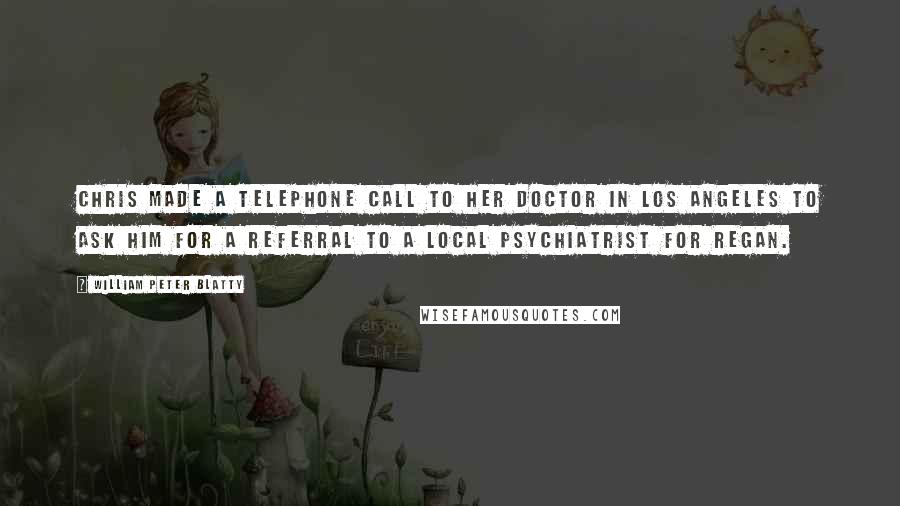 William Peter Blatty Quotes: Chris made a telephone call to her doctor in Los Angeles to ask him for a referral to a local psychiatrist for Regan.