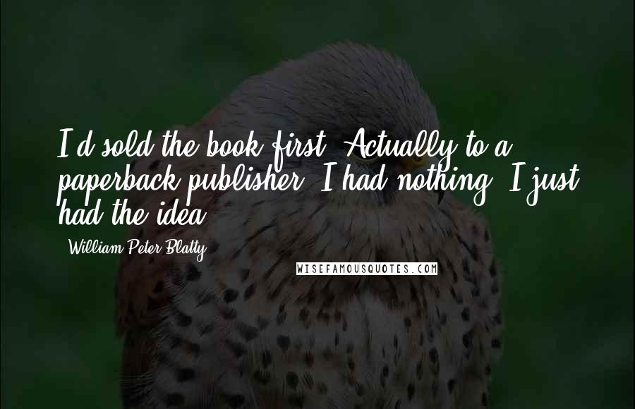 William Peter Blatty Quotes: I'd sold the book first. Actually to a paperback publisher. I had nothing. I just had the idea.