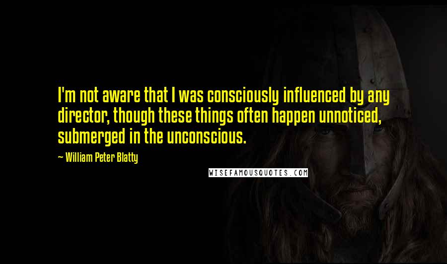 William Peter Blatty Quotes: I'm not aware that I was consciously influenced by any director, though these things often happen unnoticed, submerged in the unconscious.