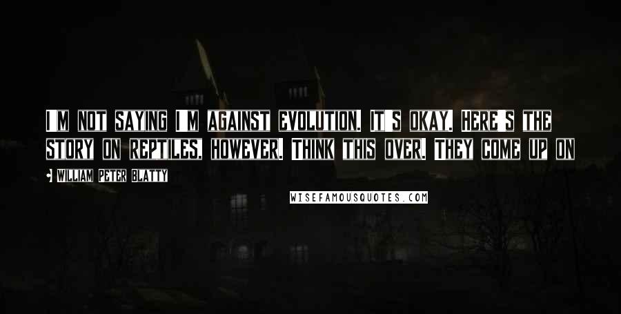 William Peter Blatty Quotes: I'm not saying I'm against evolution. It's okay. Here's the story on reptiles, however. Think this over. They come up on