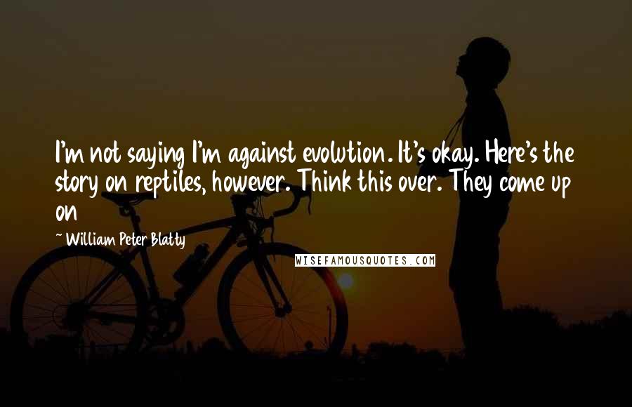 William Peter Blatty Quotes: I'm not saying I'm against evolution. It's okay. Here's the story on reptiles, however. Think this over. They come up on