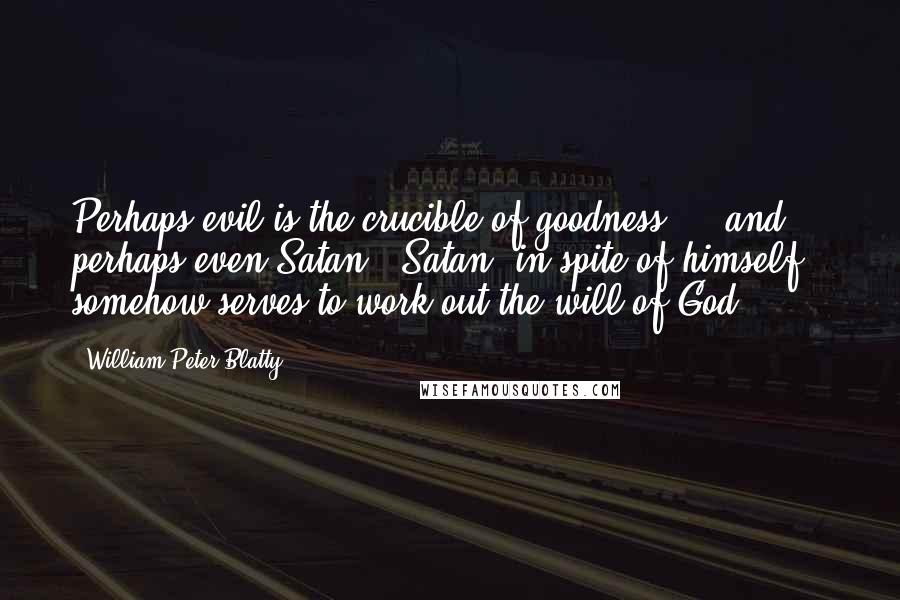 William Peter Blatty Quotes: Perhaps evil is the crucible of goodness ... and perhaps even Satan - Satan, in spite of himself - somehow serves to work out the will of God.